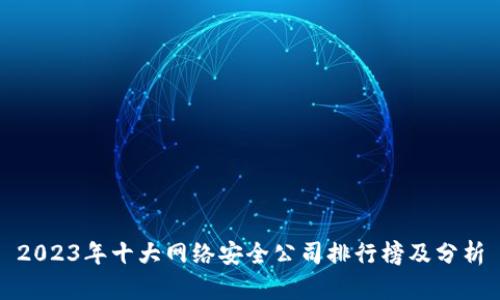 2023年十大网络安全公司排行榜及分析
